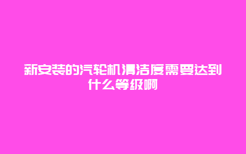 新安装的汽轮机清洁度需要达到什么等级啊