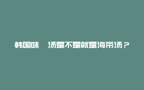 韩国味噌汤是不是就是海带汤？