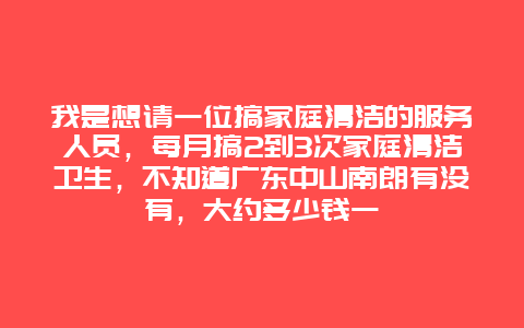 我是想请一位搞家庭清洁的服务人员，每月搞2到3次家庭清洁卫生，不知道广东中山南朗有没有，大约多少钱一