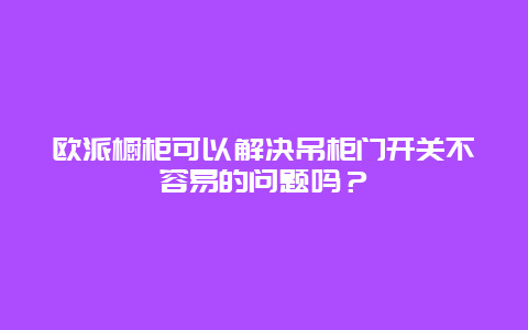 欧派橱柜可以解决吊柜门开关不容易的问题吗？_http://www.365jiazheng.com_保洁卫生_第1张