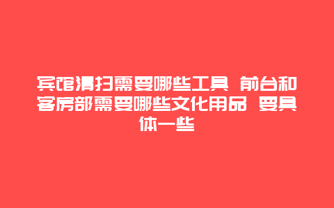 宾馆清扫需要哪些工具 前台和客房部需要哪些文化用品 要具体一些