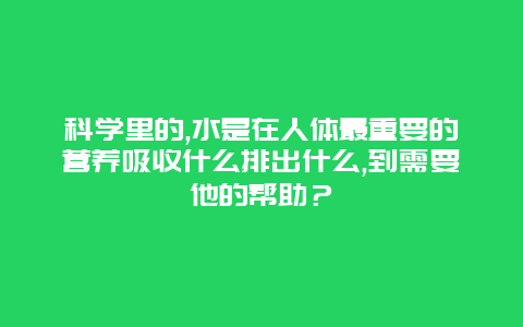 科学里的,水是在人体最重要的营养吸收什么排出什么,到需要他的帮助？