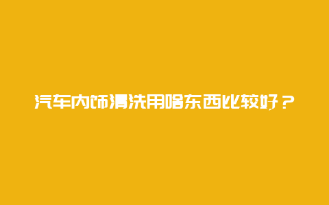 汽车内饰清洗用啥东西比较好？