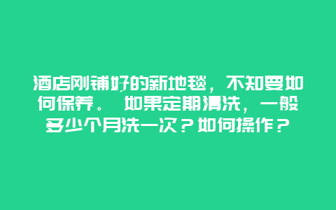 酒店刚铺好的新地毯，不知要如何保养。 如果定期清洗，一般多少个月洗一次？如何操作？