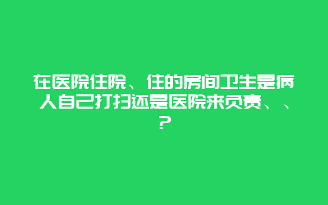 在医院住院、住的房间卫生是病人自己打扫还是医院来负责、、？