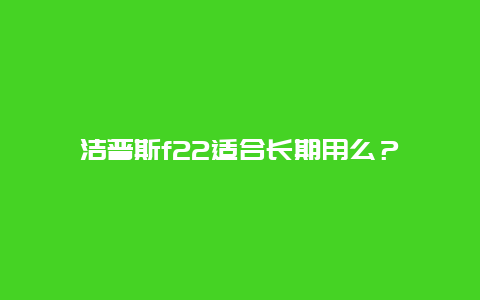 洁普斯f22适合长期用么？_http://www.365jiazheng.com_保洁卫生_第1张