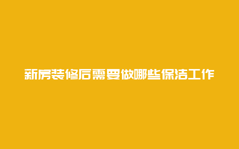 新房装修后需要做哪些保洁工作