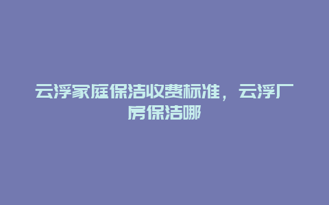 云浮家庭保洁收费标准，云浮厂房保洁哪