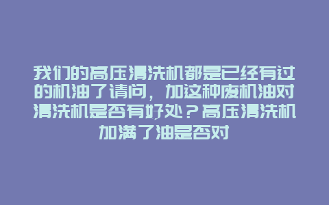 我们的高压清洗机都是已经有过的机油了请问，加这种废机油对清洗机是否有好处？高压清洗机加满了油是否对