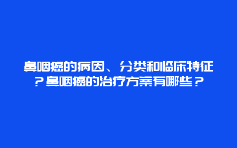 鼻咽癌的病因、分类和临床特征？鼻咽癌的治疗方案有哪些？