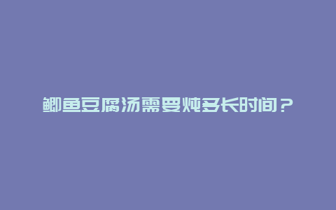 鲫鱼豆腐汤需要炖多长时间？