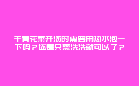 干黄花菜开汤时需要用热水泡一下吗？还是只需洗洗就可以了？