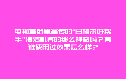 电视直销里宣传的“日格尔好帮手”清洁机真的那么神奇吗？有谁使用过效果怎么样？_http://www.365jiazheng.com_保洁卫生_第1张