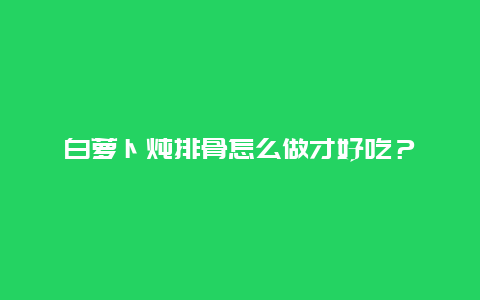 白萝卜炖排骨怎么做才好吃？