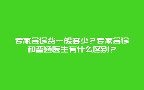 专家会诊费一般多少？专家会诊和普通医生有什么区别？