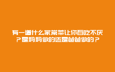 有一道什么家常菜让你百吃不厌？是妈妈做的还是爸爸做的？