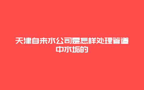 天津自来水公司是怎样处理管道中水垢的