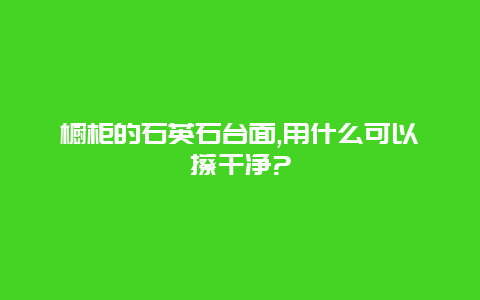 橱柜的石英石台面,用什么可以擦干净?