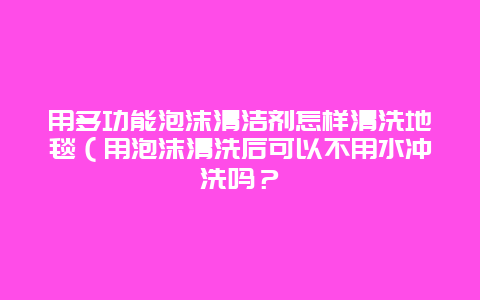 用多功能泡沫清洁剂怎样清洗地毯（用泡沫清洗后可以不用水冲洗吗？