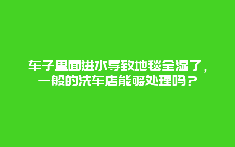 车子里面进水导致地毯全湿了，一般的洗车店能够处理吗？