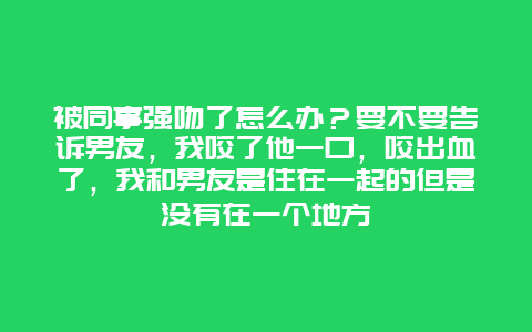 被同事强吻了怎么办？要不要告诉男友，我咬了他一口，咬出血了，我和男友是住在一起的但是没有在一个地方_http://www.365jiazheng.com_保洁卫生_第1张