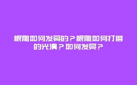 根雕如何发亮的？根雕如何打磨的光滑？如何发亮？