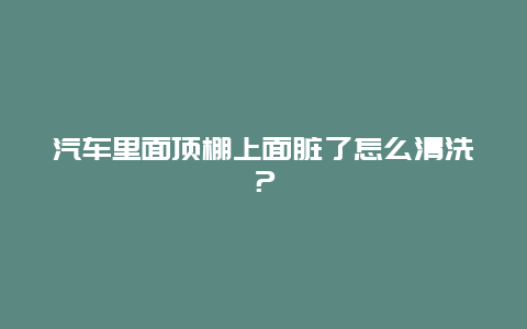 汽车里面顶棚上面脏了怎么清洗？