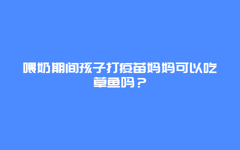 喂奶期间孩子打疫苗妈妈可以吃草鱼吗？