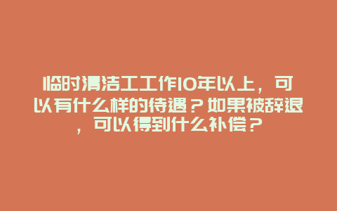 临时清洁工工作10年以上，可以有什么样的待遇？如果被辞退，可以得到什么补偿？