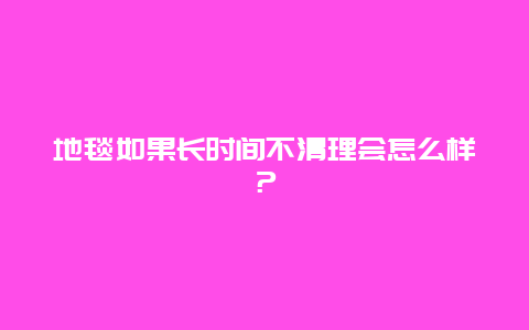 地毯如果长时间不清理会怎么样？