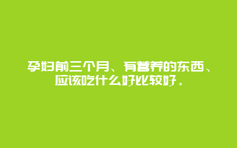 孕妇前三个月、有营养的东西、应该吃什么好比较好。