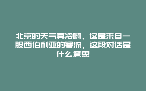 北京的天气真冷啊，这是来自一股西伯利亚的寒流，这段对话是什么意思