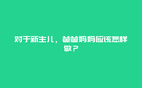 对于新生儿，爸爸妈妈应该怎样做？