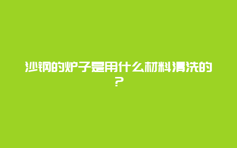 沙钢的炉子是用什么材料清洗的？_http://www.365jiazheng.com_保洁卫生_第1张