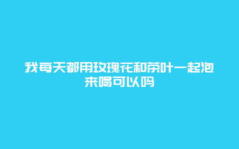 我每天都用玫瑰花和茶叶一起泡来喝可以吗