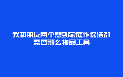 我和朋友两个想到家庭作保洁都需要那么物品工具