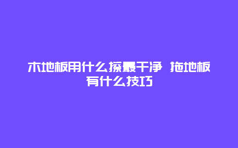 木地板用什么擦最干净 拖地板有什么技巧