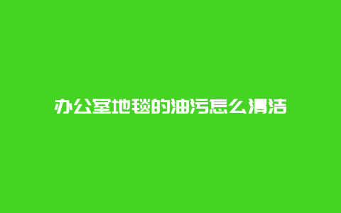 办公室地毯的油污怎么清洁