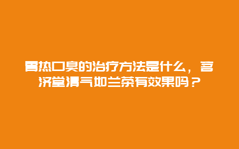 胃热口臭的治疗方法是什么，茗济堂清气如兰茶有效果吗？