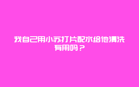 我自己用小苏打片配水给他清洗有用吗？