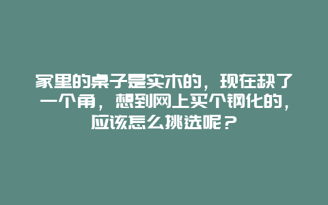 家里的桌子是实木的，现在缺了一个角，想到网上买个钢化的，应该怎么挑选呢？