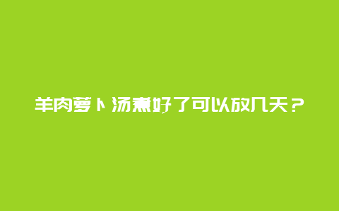 羊肉萝卜汤煮好了可以放几天？