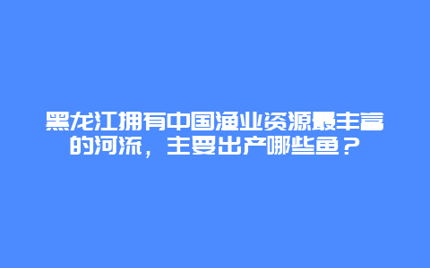 黑龙江拥有中国渔业资源最丰富的河流，主要出产哪些鱼？