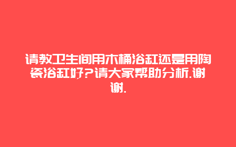 请教卫生间用木桶浴缸还是用陶瓷浴缸好?请大家帮助分析.谢谢._http://www.365jiazheng.com_保洁卫生_第1张