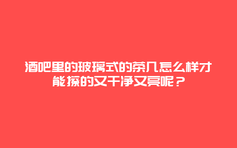 酒吧里的玻璃式的茶几怎么样才能擦的又干净又亮呢？_http://www.365jiazheng.com_保洁卫生_第1张