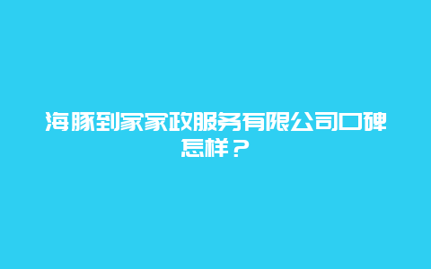 海豚到家家政服务有限公司口碑怎样？