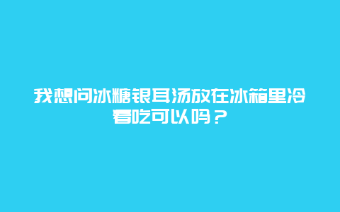 我想问冰糖银耳汤放在冰箱里冷着吃可以吗？