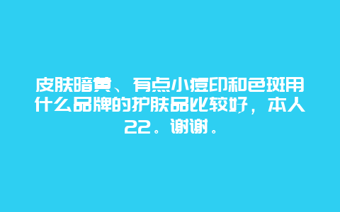 皮肤暗黄、有点小痘印和色斑用什么品牌的护肤品比较好，本人22。谢谢。