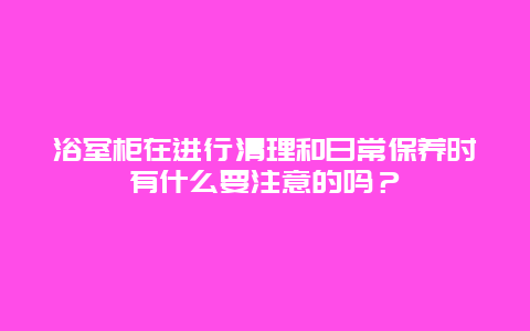 浴室柜在进行清理和日常保养时有什么要注意的吗？