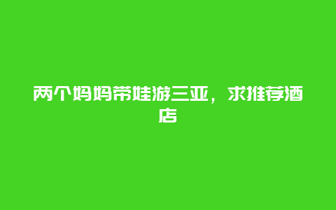 两个妈妈带娃游三亚，求推荐酒店